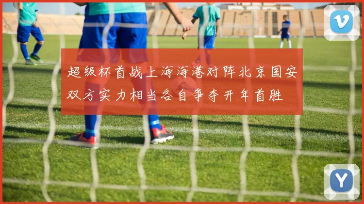 超级杯首战上海海港对阵北京国安双方实力相当各自争夺开年首胜