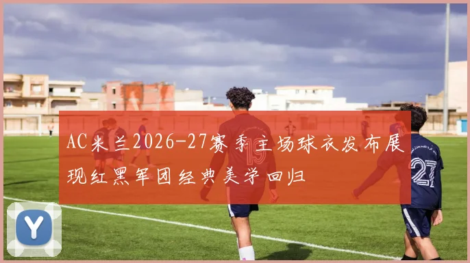 AC米兰2026-27赛季主场球衣发布展现红黑军团经典美学回归