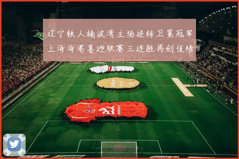 辽宁铁人楠波湾主场逆转卫冕冠军上海海港喜迎联赛三连胜再创佳绩