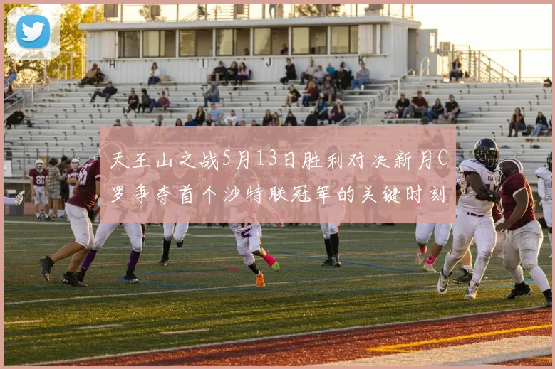 天王山之战5月13日胜利对决新月C罗争夺首个沙特联冠军的关键时刻