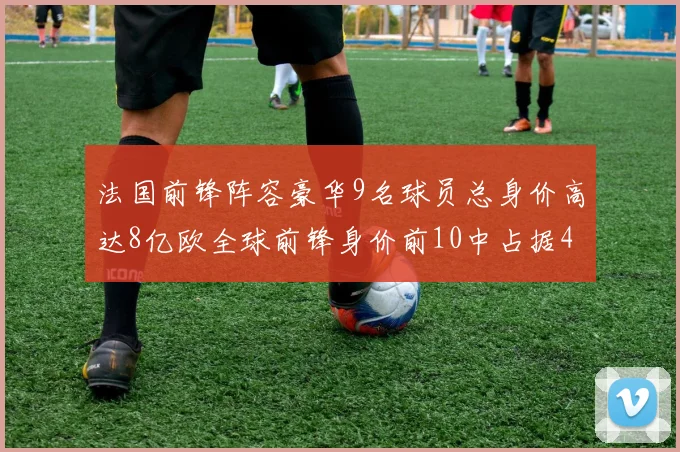 法国前锋阵容豪华9名球员总身价高达8亿欧全球前锋身价前10中占据4席