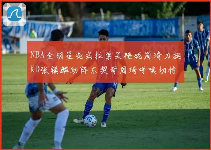 NBA全明星花式拉票吴艳妮周琦力挺KD张镇麟助阵东契奇周琦呼唤切特共襄盛举