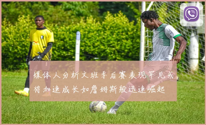 媒体人分析文班季后赛表现罕见或将加速成长如詹姆斯般迅速崛起