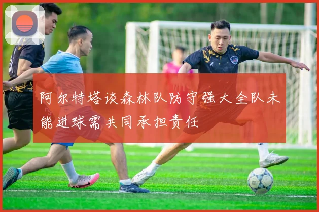 阿尔特塔谈森林队防守强大全队未能进球需共同承担责任