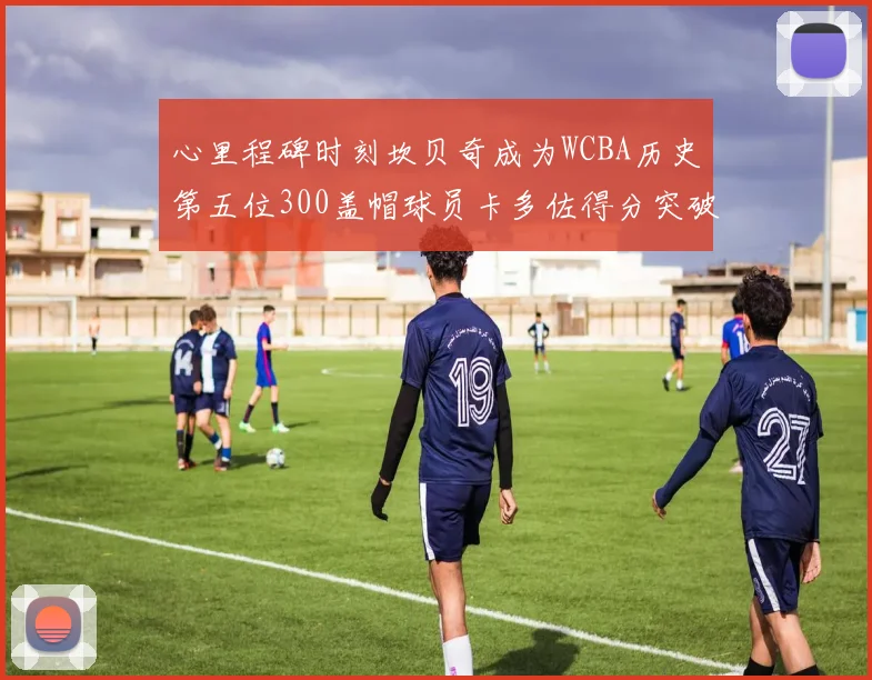 心里程碑时刻坎贝奇成为WCBA历史第五位300盖帽球员卡多佐得分突破1000大关