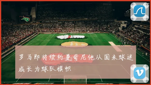 罗马即将续约曼奇尼他从国米球迷成长为球队旗帜
