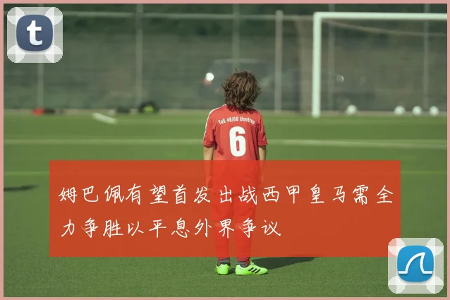 姆巴佩有望首发出战西甲皇马需全力争胜以平息外界争议