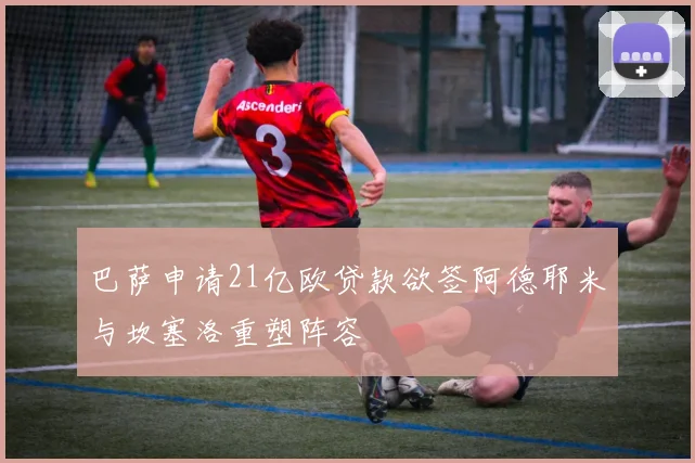 巴萨申请21亿欧贷款欲签阿德耶米与坎塞洛重塑阵容