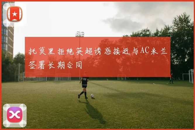 托莫里拒绝英超诱惑接近与AC米兰签署长期合同