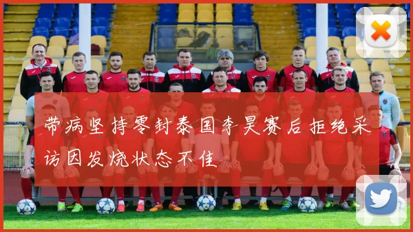 带病坚持零封泰国李昊赛后拒绝采访因发烧状态不佳