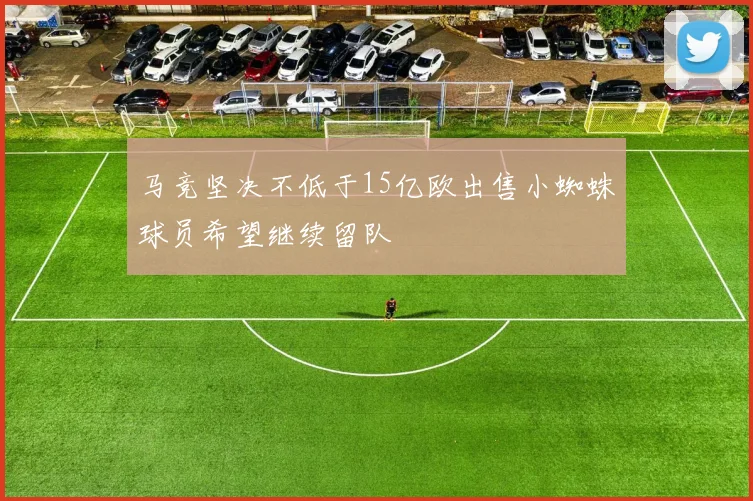 马竞坚决不低于15亿欧出售小蜘蛛球员希望继续留队