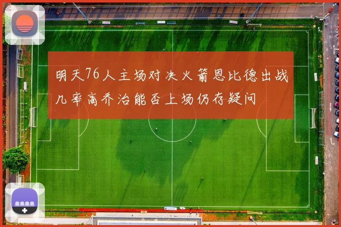 明天76人主场对决火箭恩比德出战几率高乔治能否上场仍存疑问