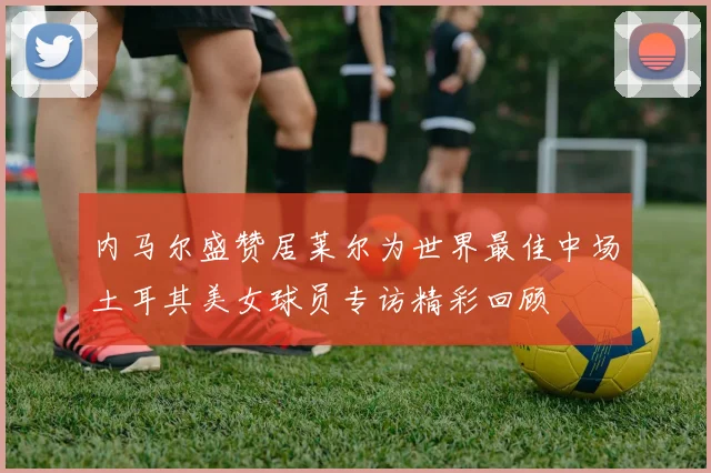 内马尔盛赞居莱尔为世界最佳中场土耳其美女球员专访精彩回顾