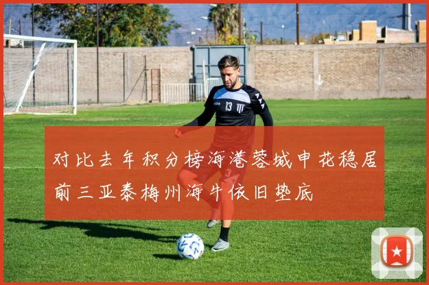 对比去年积分榜海港蓉城申花稳居前三亚泰梅州海牛依旧垫底