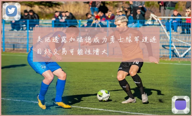美记透露加福德成为勇士绿军追逐目标交易可能性增大