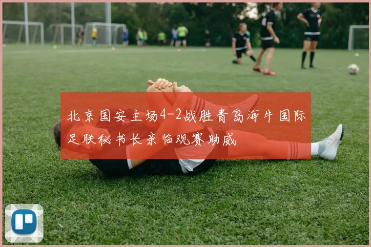 北京国安主场4-2战胜青岛海牛国际足联秘书长亲临观赛助威