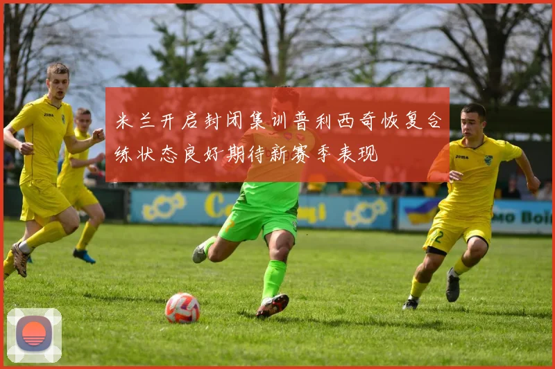 米兰开启封闭集训普利西奇恢复合练状态良好期待新赛季表现