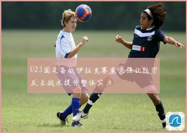 U23国足备战伊拉克赛重点强化防守反击战术提升整体实力