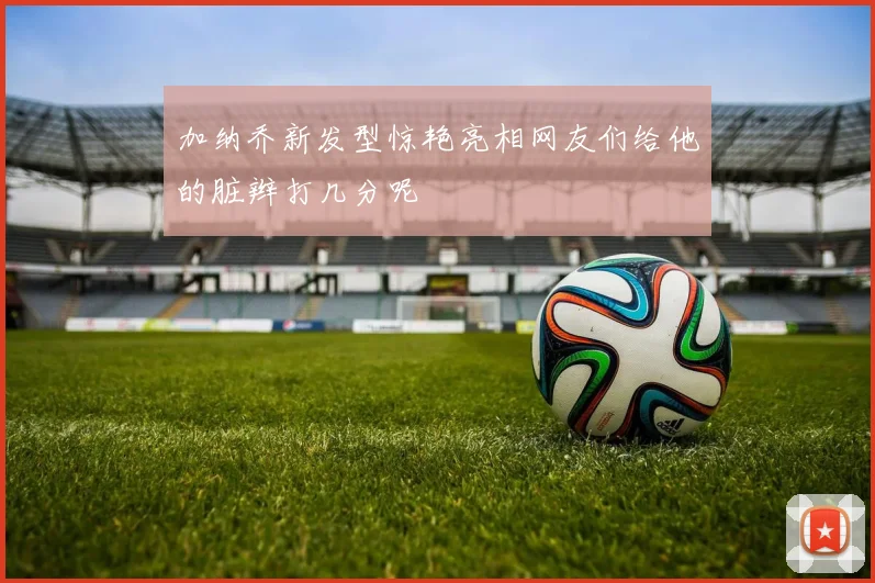 加纳乔新发型惊艳亮相网友们给他的脏辫打几分呢
